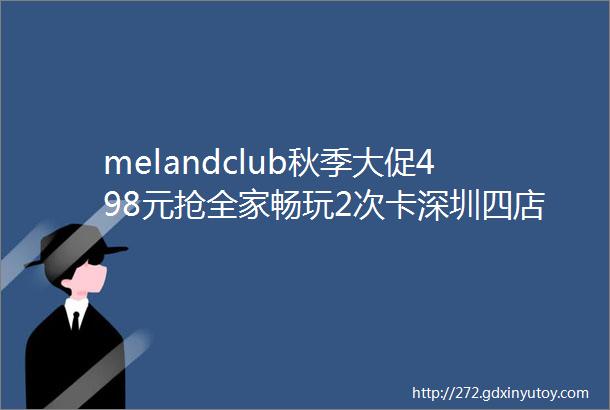 melandclub秋季大促498元抢全家畅玩2次卡深圳四店amp节假日通用低至5折别错过