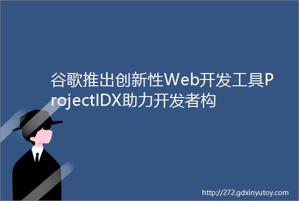谷歌推出创新性Web开发工具ProjectIDX助力开发者构建强大应用
